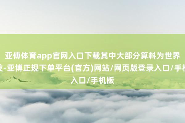 亚傅体育app官网入口下载其中大部分算料为世界首发-亚博正规下单平台(官方)网站/网页版登录入口/手机版