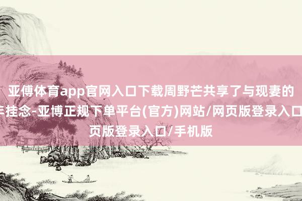 亚傅体育app官网入口下载周野芒共享了与现妻的结婚周年挂念-亚博正规下单平台(官方)网站/网页版登录入口/手机版