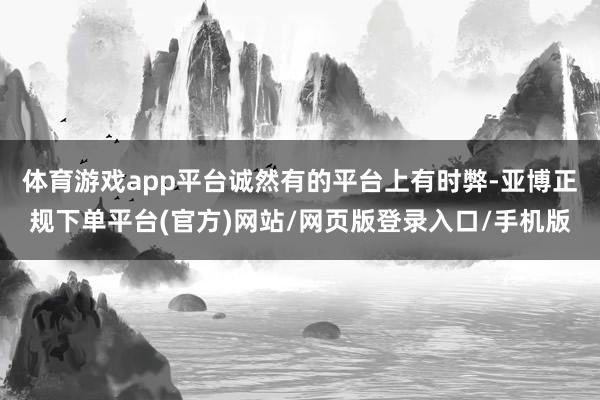 体育游戏app平台诚然有的平台上有时弊-亚博正规下单平台(官方)网站/网页版登录入口/手机版