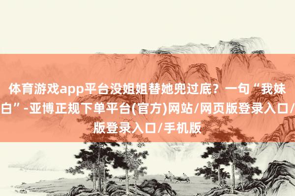 体育游戏app平台没姐姐替她兜过底?一句“我妹这是留白”-亚博正规下单平台(官方)网站/网页版登录入口/手机版