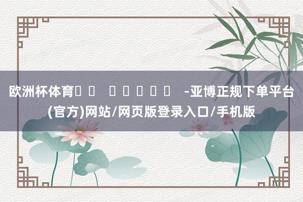 欧洲杯体育		  					  -亚博正规下单平台(官方)网站/网页版登录入口/手机版