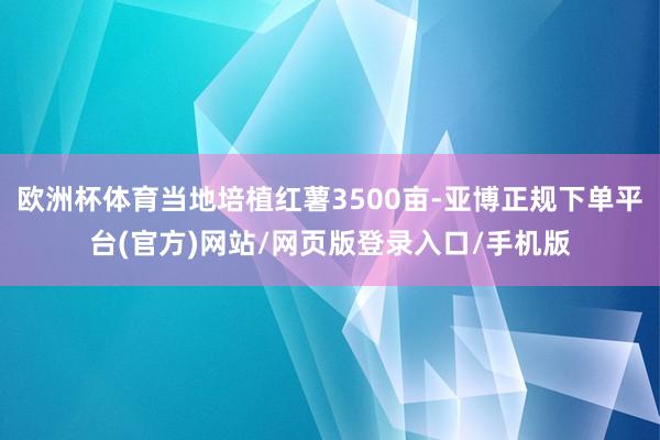 欧洲杯体育当地培植红薯3500亩-亚博正规下单平台(官方)网站/网页版登录入口/手机版