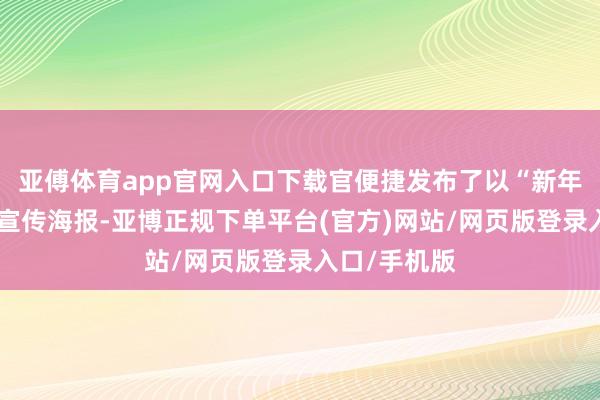 亚傅体育app官网入口下载官便捷发布了以“新年”为主题的宣传海报-亚博正规下单平台(官方)网站/网页版登录入口/手机版