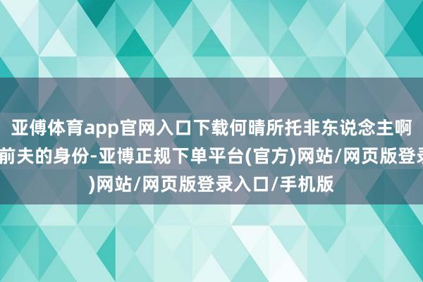亚傅体育app官网入口下载何晴所托非东说念主啊！即便不所畴前夫的身份-亚博正规下单平台(官方)网站/网页版登录入口/手机版