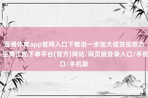 亚傅体育app官网入口下载进一步加大信贷投放力度-亚博正规下单平台(官方)网站/网页版登录入口/手机版