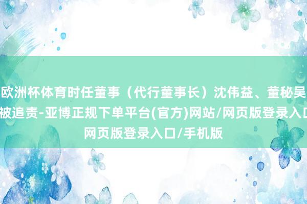 欧洲杯体育时任董事（代行董事长）沈伟益、董秘吴萍燕同步被追责-亚博正规下单平台(官方)网站/网页版登录入口/手机版