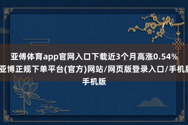 亚傅体育app官网入口下载近3个月高涨0.54%-亚博正规下单平台(官方)网站/网页版登录入口/手机版