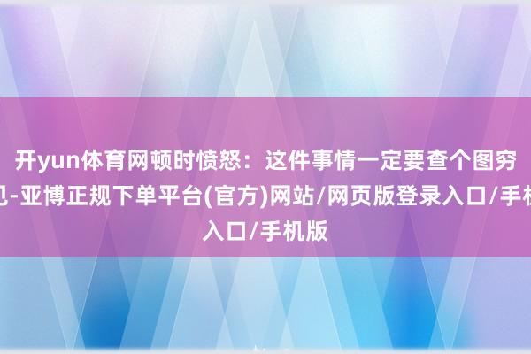 开yun体育网顿时愤怒：这件事情一定要查个图穷匕见-亚博正规下单平台(官方)网站/网页版登录入口/手机版