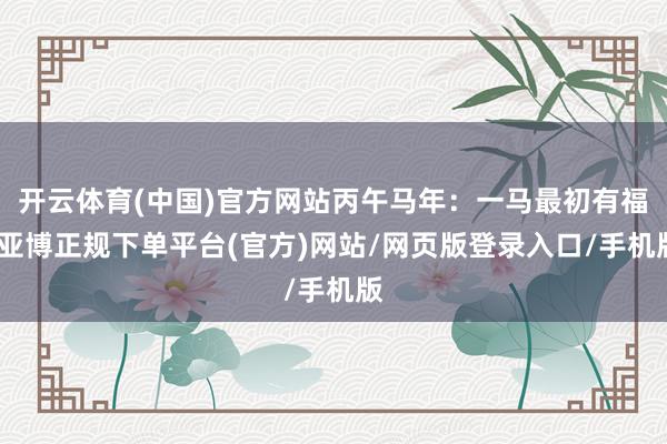 开云体育(中国)官方网站丙午马年：一马最初有福-亚博正规下单平台(官方)网站/网页版登录入口/手机版