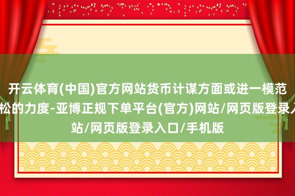 开云体育(中国)官方网站货币计谋方面或进一模范节流动性宽松的力度-亚博正规下单平台(官方)网站/网页版登录入口/手机版