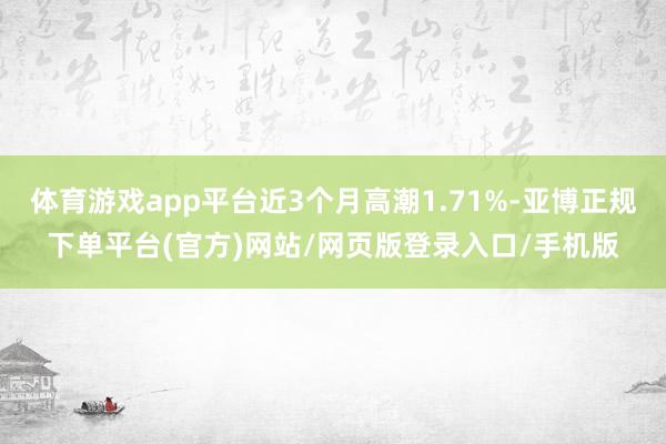 体育游戏app平台近3个月高潮1.71%-亚博正规下单平台(官方)网站/网页版登录入口/手机版